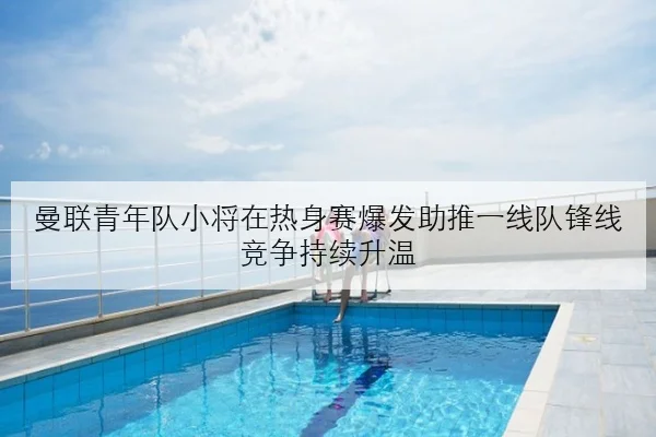 曼联青年队小将在热身赛爆发助推一线队锋线竞争持续升温